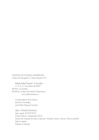 INSTITUTO DE ESTUDIOS ALMERIENSES
Colección Etnografía y Cultura Popular Nº11

    Religiosidad Popular. V Jornadas
   4, 5, 6 y 7 de octubre de 2007
© Texto: Los autores
© Edición: Instituto de Estudios Almerienses
            www.iealmerienses.es

    Coordinadores de la edición
    José Ruiz Fernández
    Juan Pedro Vázquez Guzmán

    ISBN: 978-84-8108-485-6
    Dep. Legal: Al-1073-2010
    Primera edición: Septiembre 2010
    Diseño de maqueta de obras colectivas: Amando Fuertes. Servicio Técnico del IEA
    Edición digital
    Editado en España
 