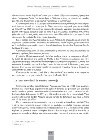 Rosalía Fernández Amador y Juan Pedro Vázquez Guzmán



durante los tres meses de Julio a Octubre que se vieron obligados a detenerse y peregrinar
desde Cartagena a Santa Pola, hasta llegar a Cádiz con retraso, no obstante sus marchas
por país libre de enemigos y las órdenes y auxilios de la superioridad.
      Cuanto haya sufrido el Sr. Alcayna por las mismas causas podemos por ende conjetu-
rarlo teniendo además en cuenta que las Cortes mandaron buques de guerra a mediados
de Diciembre de 1810 con objeto de recoger a los diputados levantinos que aun no habían
podido, como aquel, realizar su viaje. Lo cierto es que él (Alcayna) desaparece de Cuevas a
principios de dicho mes y año, no reapareciendo en los libros del Archivo parroquial donde
siempre escribe y rubrica las actas en que intervino.
      En el esbozo que Quirós realiza de don Antonio, lo encuadra en el grupo de
diputados conservadores: “Al sentarse por primera vez en el Congreso, ya se acentuaban
en él las divisiones que con los nombres de tradicionalistas y liberales han llegado en España
hasta nuestros días…”.
      Como es natural, dados sus ideas, sentimientos y educación, no tardó en adherirse a los
primeros, según es fama entre sus parientes…”.
      Continúa Quirós comentando la labor parlamentaria de Alcayna resaltando
su labor de oposición a la venta de Melilla y los Presidios a Marruecos en 1811,
argumentando que “iba contra el juramento prestado, enajenar esa parte de la patria, bien
necesitada de aquellos puertos de refugio contra los invasores de la Península, y era y era
también deber de todo gobernante español no contravenir respecto a Africa lo dispuesto en
el testamento de Isabel la Católica”.
      Don Antonio, una vez concluida la labor de las Cortes vuelve a sus ocupacio-
nes pastorales en la parroquia de Cuevas a finales de 18135.

     La labor sacerdotal de nuestro personaje

     Comienza su labor sacerdotal don Antonio en Vícar en 1783 cuyo nombra-
miento real se produce el primero de agosto y la toma de posesión dos días más
tarde siendo el primer documento oficial que suscribe una partida de matrimonio
fechada el día 4 de agosto de 1783 y el último documento de la parroquia de Vícar
que lleva la rúbrica del Dr. Alcayna es una partida de defunción que lleva la fecha
del 19 de enero de 17916
     De la documentación consultada por nosotros del archivo Parroquial de Vícar
y de la que excluimos la que contiene las partidas ya citadas podemos reseñar
que ya en agosto, en las anotaciones correspondientes a la Colecturía de su cargo
registra las primeras misas correspondientes a los encargos recibidos, fruto de las
promesas, mandas u obligaciones testamentarias. Las anteriores anotaciones están


5
    Quirós, Op. Cit., pp. 42-44.
6
    Ibídem, p. 37.



                                             78
 
