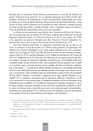 Algunas noticias de la labor pastoral del Dr. Don Antonio Alcayna Guirao, cura de Vícar ...



firmadas por el sacerdote Ginés Zamora, perteneciente a una de las familias de
mayor influencia de la comarca7. En su segunda anotación en el libro escribe don
Antonio: “Entraron el la Colecturía de mi cargo cincuenta Misas Testamentales que se han
de aplicar por el alma de María Salmerón, Muger que fue de Juan Pedro Martínez, vecina
de este de Vícar, recibí su limosna con los derechos de visita, colecturía y mandas forzosas
de mano de dcho Juan Pedro y Nicolás Vizcaíno. Vícar y septiembre quince de ochenta y
cinco. Su distribución consta al folio ciento y tres tercera partida”8.
      La última de las anotaciones que efectúa don Antonio en el Libro de Colectu-
rías se corresponde con un asiento de 150 misas a aplicar por el alma del vecino de
Roquetas Sebastián López. La fecha del mismo es la del 27 de octubre de 17909
y las siguientes ya aparecen firmadas por don Francisco Antonio Gonzálves. La
primera del nuevo cura vicarense lleva fecha de tres de febrero de 1791.
      Con don Antonio ejerciendo su ministerio sacerdotal más de un año ya en
Vícar, se produce el dos de octubre de 1784 la visita pastoral a la parroquia, del
Obispo don Anselmo Rodríguez, cuyo Auto queda reflejado en el acta correspon-
diente así: En el lugar de Vícar a dos días del mes de octubre de mil setecientos ochenta y
cuatro: el Ilmo Sr. Dº Fr. Anselmo Rodríguez, mi Sr. Obispo de esta Diócesis del Consejo de
S.M. Vstª: Hallándose en la Stª Visita ordª de la Parroquia de este lugar la hizo de este libro
de entrada y descargo de colecturía y habiendo reconocido unas y otras Partidas halló estar
cumplidas toadas las que entraron en ella, como igualmente las que quedaron por cumplir
en la anterior visita y teniendo presente por las partidas del Libro de Muertos e informes
que se han hecho (…) los defectos de dichas Partidas, las misas qe se han dejado desde dcha
anterior visita, halló igualmente por las referidas partidas de descargo deste Libro y recivos
que se presentaron, están cumplidas todas las testamentales excepto treinta del testamento
de Ana Marín Gutiérrez y trescientas y cinquenta del de Juan Agustín Martínez, las qe
mandó S.S.I. se cumplan y descarguen por los respectivos Albaceas y herederos, y a ello
se les apremie por el cura propio yaque le manifiesten legítimos recivos de Sacerdotes deste
Obispado de estar cumplidas, o en su defecto le entreguen el estipendio correspondte y con el
las haga cumplir y descargar anotando en este Libro dchº cumplimiento verificado qe sea Pa
qe conste en la futura visita, y que dicho cura corra con la colecturía según está prebenido y
mandando por punto gral por S.S.I. a todos los Curas del Obispado y por este que probeió,
así lo mandó y firmó de qe doy fe.(Firmas del Obispo y del Visitador)10.

7
     Los antecedentes familiares de los Zamora están tratados en: Fernández Amador, R. Sánchez
        Ramos, V. y Vázquez Guzmán, J.P. (1999): “Entre Beja y Vícar o el ascenso de una familia de
        labradores: los Fernández del Amigo”, en la Revista de Humanidades y C. Sociales del IEA,
        Almería, pp. 121-132.
8
     Archivo Parroquial deVícar, Libro 1º de Colecturía de Misas de Vícar y Roquetas. Año de 1700,
        f.125 r.
9
     Ibídem, f. 126 r.
10
     Ibídem, ff. 102v-103r.



                                                 79
 
