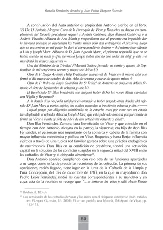 Rosalía Fernández Amador y Juan Pedro Vázquez Guzmán



      A continuación del Auto anterior el propio don Antonio escribe en el libro:
“El Dr. D. Antonio Alcayna Cura de la Parroquia de Vícar y Roquetas su Anexo en cum-
plimiento del Decreto precedente requerí a Andrés Gutiérrez digo Manuel Gutiérrez y a
Andrés Vizcaíno Albacea de Ana Marín y respondieron que al presente era imposible dar
la limosna paraque se celebraran las treinta misas pero qela entregarían el proximo, luego
que se encuentren en mi poder les daré el correspondiente destino = Así mismo hice saberlo
a Luis y Joseph Marz. Albacea de D. Juan Agustín Marz.; el primero respondió que no se
había metido en nada y qesu hermano Joseph había corrido con todas las diligs y este me
manifestó los recivos siguientes =
      Una del Ministro de la Trinidad FrManuel Suárez firmado en veinte y quatro de Sep-
tiembre de mil setecientos setenta y nueve son Misas50
      Otro de Fr Diego Antonio Philip Predicador cuaresmal de Vícar en el mismo año que
firmó el día nueve de octubre de dch. Año de setenta y nueve de quatro misas 4
      Otro de Fr Pedro de Raya Guardián de Sn Francº de Almería de cinquenta Misas fir-
mado el siete de Septiembre de ochenta y uno50
      El Beneficiado Dn Blas Fernández me aseguró haber dicho las nueve Misas cantadas
con Vigilia y Responso9
      A lo demás dixo no podía satisfacer en atención a haber pagado otras deudas del refe-
rido Dn Juan Marz a varios sujetos, los quales ascienden a trescientos ochenta y dos rs===
      Loqual pongo por diligencia admitiendo no lo estrecho mas por estar con un estado
tan deplorable el referido Albacea Joseph Marz, que está pidiendo limosna parque conste lo
firmé en Vícar a veinte y siete de Abril de mil setecientos ochenta y cinco11.
      Don Blas Fernández Zamora, cura beneficiado de Vícar y que coincide en el
tiempo con don Antonio Alcayna en la parroquia vicarense, era hijo de don Blas
Fernández, el personaje más importante de la comarca y cabeza de la familia con
mayor influencia económica y política en Vícar, Roquetas y hasta Berja; influencia
ejercida a través de una tupida red familiar gestada sobre una práctica endogámica
de matrimonios. Don Blas en su condición de presbítero, tendrá una actuación
capital en la solución de los conflictos surgidos en la segunda mitad del XVIII entre
las cofradías de Vícar y el obispado almeriense12.
      Don Antonio aparece cumpliendo con celo otra de las funciones aparejadas
a su cargo, como es la de presidir las reuniones de las cofradías. La primera de sus
apariciones, recién llegado, tiene lugar en la junta de la Cofradía de la Limpia y
Pura Concepción, del tres de diciembre de 1783, en la que su mayordomo don
Pedro León Fernández rindió las cuentas correspondientes a su mandato y en
cuya acta de la reunión se recoge que “…se tomaron los votos y salió electo Piostre

11
     Ibídem, ff. 103 r/v.
12
     Las actividades de las cofradías de Vícar y los roces con el obispado almeriense están tratadas
       en: Vázquez Guzmán, J.P. (2003): Vícar: un pueblo, una historia, IEA-Ayunt. de Vícar, pp.
       112-135.



                                                 80
 