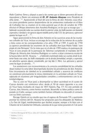 Algunas noticias de la labor pastoral del Dr. Don Antonio Alcayna Guirao, cura de Vícar ...



Pedro Gutiérrez Torres y después se pasó a las cuentas que se dieron apresencia del nuevo
mayordomo y Piostre con asistencia del Dr. Dn Antonio Alcayna como Presidente de
dcha. Junta…”13. Apareciendo al final del acta la firma de don Antonio, cuya efica-
cia como presidente parece desprenderse de las anotaciones realizadas en el libro
de Cofradías tras su examen en la visita pastoral que el dos de octubre de 1784
efectuó el Obispo almeriense don Anselmo Rodríguez, en las que se recoge que “...
habiendo reconocido todas sus cuentas desde la anterior visita, las halló puestas con bastante
expresión y claridad y sin agravio alguno notable porlo qe dijo S.S.I. las aprovava y aprovovó
quanto ha lugar en dro…”14 .
     Sigue apareciendo la firma de don Antonio en las sucesivas actas de las reunio-
nes cofrades de Vícar, incluso se encarga de la redacción de las mismas de su puño
y letra como en las correspondientes a los años 1785 al 1789. A partir de 1790
ya aparece presidiendo las reuniones de las cofradías don Juan Marín Valdó “cura
propio de esta Parroquia”. En la visita que en el año de 1789 realiza a la parroquia de
Vícar el cura propio de la parroquia de Tabernas cumpliendo el mandato del Sr.
Obispo de Almería don Anselmo Rodríguez se vuelve a dejar constancia escrita de
la buena labor del Dr. Alcayna: “…y habiendo examinado todas sus cuentas desde la an-
terior hasta esta visita, las halló estampadas con la devida formalidad, arreglo y expresión,
sin advertirse agravio alguno considerable, por loqe dijo S. Merz. Las aprovava y aprovó
como ha lugar en derecho…”15.
     Las anotaciones con reconocimiento a la correcta contabilidad de las cofradías
dejan traslucir la seria labor desempeñada durante las presidencias de don Antonio.
Esta circunstancia de claridad en la contabilidad cofrade y ausencia de conflictos
no constituyó precisamente la tónica dominante en la actividad cofrade en Vícar,
salpicada en ocasiones por irregularidades contables y enfrentamientos con la au-
toridad religiosa.
     Tras su cese en Vícar pasó a desempeñar su labor sacerdotal en el curato de
Cuevas durante casi veinticinco años; desde el 30 de enero siguiente a su cese
en Vícar hasta mediados de mayo de 1815 (Quirós, Pag. 37). En este periodo de
Cuevas, don Antonio, como hemos reseñado, desarrolla su labor política como di-
putado en Cádiz, aunque como también hemos reflejado no descuidó el contacto
con sus fieles cuevenses.
     Recoge Quirós en su estudio que tras el regreso de Fernando VII y queriendo
premiar los méritos del Dr. Alcayna fue propuesto para los obispados de Mallorca
y La Seo de Urgel, nombramientos que declinó aceptar, aunque sí lo hizo con el
Chantre de la Catedral de Orihuela, canonjía de la que tomo posesión el 2 de junio


13
     Archivo Parroquial de Vícar, Libro de Cofradías y Hermandades, v.II, f. 129 r- 130v.
14
     Ibídem, f.131 r.
15
     Ibídem, f.134v.



                                                 81
 