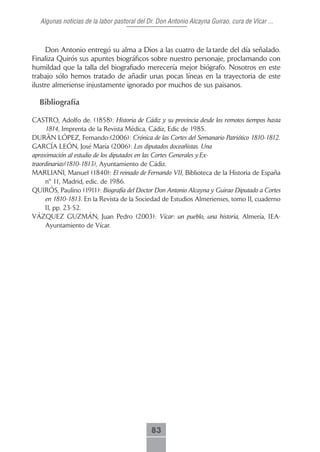 Algunas noticias de la labor pastoral del Dr. Don Antonio Alcayna Guirao, cura de Vícar ...



     Don Antonio entregó su alma a Dios a las cuatro de la tarde del día señalado.
Finaliza Quirós sus apuntes biográficos sobre nuestro personaje, proclamando con
humildad que la talla del biografiado merecería mejor biógrafo. Nosotros en este
trabajo sólo hemos tratado de añadir unas pocas líneas en la trayectoria de este
ilustre almeriense injustamente ignorado por muchos de sus paisanos.

  Bibliografía

CASTRO, Adolfo de. (1858): Historia de Cádiz y su provincia desde los remotos tiempos hasta
     1814, Imprenta de la Revista Médica, Cádiz, Edic de 1985.
DURÄN LÓPEZ, Fernando:(2006): Crónica de las Cortes del Semanario Patriótico 1810-1812.
GARCÍA LEÓN, José María (2006): Los diputados doceañistas. Una
aproximación al estudio de los diputados en las Cortes Generales y Ex-
traordinarias(1810-1813), Ayuntamiento de Cádiz.
MARLIANI, Manuel (1840): El reinado de Fernando VII, Biblioteca de la Historia de España
     nº 11, Madrid, edic. de 1986.
QUIRÓS, Paulino (1911): Biografía del Doctor Don Antonio Alcayna y Guirao Diputado a Cortes
     en 1810-1813. En la Revista de la Sociedad de Estudios Almerienses, tomo II, cuaderno
     II, pp. 23-52.
VÁZQUEZ GUZMÁN, Juan Pedro (2003): Vícar: un pueblo, una historia, Almería, IEA-
     Ayuntamiento de Vícar.




                                              83
 