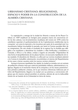 URBANISMO CRISTIANO: RELIGIOSIDAD,
ESPACIO Y PODER EN LA CONSTRUCCIÓN DE LA
ALMERÍA CRISTIANA
José María GARCÍA REDONDO
Universidad de Granada




     La capitulación y entrega de la ciudad de Almería a manos de los Reyes Ca-
tólicos en 1489 estableció un benigno pero pasajero marco de convivencia en-
tre las dos culturas. Los levantamientos mudéjares del verano de 1490 contra los
castellanos suponían el quebrantamiento de las Capitulaciones establecidas tras la
conquista1, así como la represión a los insumisos por parte de la autoridad real. Los
musulmanes habían incumplido lo pactado, por tanto la Corona quedaba libre de
su compromiso. De este modo el resultado de la ruptura fue la medida que obli-
gaba a los mudéjares a abandonar las ciudades y villas fortificadas y trasladarse a
Granada, a África o a las aldeas, cortijos o lugares sin amurallar. Originándose de
esta forma el despoblamiento de las plazas fuertes y la necesaria repoblación de es-
tas ciudades. El abandono de Almería y su alfoz por sus vecinos mudéjares planteó
a la Corona la ineludible colonización, recurriéndose al sistema del Repartimiento
de las casas y tierras vacantes entre los nuevos vecinos cristianos2.
     Aunque el proceso repoblador fue rápido, la ciudad ya contaba con un sustrato
de población cristiano-vieja que cubría las prioridades militares, administrativas y re-
ligiosas, llegada en el momento mismo de la conquista y en los meses posteriores3.
Esta primitiva población cristiana, de la que tenemos referencias indirectas por el
Libro del Repartimiento, llegaría a la ciudad con sus prácticas y convicciones reli-
giosas que de manera natural pondrían en práctica, además de con la indiscutible
misión de ser bastión de la Cristiandad en tierra de moros.


1
    Conocemos dos versiones de las Capitulaciones de Almería -las de Baza, 10 de diciembre se
      1489 y Écija, 11 de febrero de 1490- diferentes en forma, semejantes en esencia.
2
    Vid. SEGURA GRAÍÑO, C.; El Libro del Repartimiento de Almería. Editorial de la Universidad
       Complutense, Madrid, 1982.
3
    En su mayoría habrían de ser varones solteros, caballeros y soldados que participaron en la
       toma. Es significativo un relativo porcentaje femenino dedicado a la prostitución del que
       tenemos noticia por las constantes alusiones a las dos mancebías que existían en la ciudad
       en el momento del Repartimiento, siendo una de ellas conocida para entonces como la man-
       cebía vieja (vg. Libro del Repartimiento de Almería -en adelante LRA- f. 135 v.).



                                               85
 