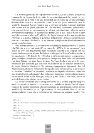 José María García Redondo



     Las normas generales del Repartimiento de la ciudad de Almería especifican
ya cómo ha de hacerse la distribución del espacio religioso de la ciudad. La con-
ventualización de la villa es ya una necesidad, que no deja de ser una estrategia
de control del espacio a expensas del poder: “A de aver quatro monasterios, hase de
señalar los lugares de huertas e casas e todo lo necesario para ellos, e qu’esten apartados
unos de otros e de las iglesias, si pudiere ser”4. Por el mismo documento parece dedu-
cirse que casi todos los monasterios y las iglesias ya tenían lugar y algunas suertes
previamente designadas5. A excepción de Santa Clara al que “a se de buscar el logar
más [d]ispuesto que p[udiere ser]”6, el Libro del Repartimiento explica “que a las iglesias
e hermitas se le quede, a cada una lo que tenían antiguamente”7. Nos encontramos pues
ante una consciente distribución de los elementos religiosos en el urbanismo de la
nueva ciudad cristiana.
     Pese a corresponder al 21 de mayo de 1492 la fecha de erección de la Catedral
y la Diócesis, y poco más tarde (25 de mayo de 1505) la de las parroquias8, para
finales de 1491 los documentos traen referencia explícita a los templos con sus
correspondientes advocaciones. En la instrucción que los Reyes Católicos envían a
los repartidores el 28 de julio de 1491 sobre la partición eclesiástica9 se expone que
“para los clérigos e beneficiados de las iglesias de Santiago e de Santo Pedro e de Santo Pablo
e de Santo Gabriel e de Santo Juan y de Santa Ana” han de darse una serie de casas;
teniéndose por aceptado que esos eran los nombres de los templos almerienses,
sin mayor distinción ni categoría. Sin embargo, a poco que se siga con el Libro del
Repartimiento, el mismo mecanismo de reparto toma como premisa la división de
la ciudad en “collaçiones” o “perrochias”, realizada por el poder civil como referencia
para la distribución del espacio10. Las collaciones tienen por epónimo la iglesia que
las encabeza: Santa María, Santiago, San Juan y San Pedro y San Pablo, siendo el
resto de los templos citados meras ermitas.
     De manera evidente, previo al reparto formal de la ciudad, el poder religioso
había encontrado su sitio en el entramado de la ciudad musulmana. Esta inicial par-
celación del espacio respondía a las circunstancias de coexistencia con los grupos
mudéjar y judío habidas en las Capitulaciones. En menos de dos años las circuns-
tancias mutaron y con ello se repensaron las relaciones de espacio y poder. Pese


4
     LRA f. 1 v.
5
     LRA f. 4 : “Para Santo Francisco doze tahullas de huertas, en lo qu’está señalado”
6
     LRA f. 1 v.
7
     LRA f. 6 v.
8
     ANDÚJAR CASTILLO, DÍAZ LÓPEZ y LÓPEZ ANDRES; Almería moderna. Siglos XVI-XVIII, Al-
       mería, 1994, pp. 49 y ss.
9
     Tiene su traslado en LRA f. 8
10
     LRA ff. 13 y 13v.



                                                  86
 