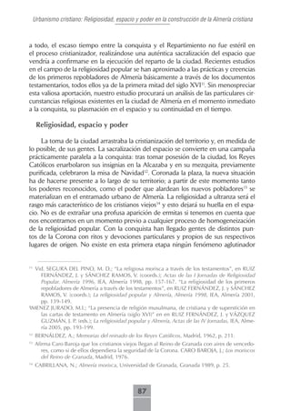 Urbanismo cristiano: Religiosidad, espacio y poder en la construcción de la Almería cristiana



a todo, el escaso tiempo entre la conquista y el Repartimiento no fue estéril en
el proceso cristianizador, realizándose una auténtica sacralización del espacio que
vendría a confirmarse en la ejecución del reparto de la ciudad. Recientes estudios
en el campo de la religiosidad popular se han aproximado a las prácticas y creencias
de los primeros repobladores de Almería básicamente a través de los documentos
testamentarios, todos ellos ya de la primera mitad del siglo XVI11. Sin menospreciar
esta valiosa aportación, nuestro estudio procurará un análisis de las particulares cir-
cunstancias religiosas existentes en la ciudad de Almería en el momento inmediato
a la conquista, su plasmación en el espacio y su continuidad en el tiempo.

     Religiosidad, espacio y poder

     La toma de la ciudad arrastraba la cristianización del territorio y, en medida de
lo posible, de sus gentes. La sacralización del espacio se convierte en una campaña
prácticamente paralela a la conquista: tras tomar posesión de la ciudad, los Reyes
Católicos enarbolaron sus insignias en la Alcazaba y en su mezquita, previamente
purificada, celebraron la misa de Navidad12. Coronada la plaza, la nueva situación
ha de hacerse presente a lo largo de su territorio; a partir de este momento tanto
los poderes reconocidos, como el poder que alardean los nuevos pobladores13 se
materializan en el entramado urbano de Almería. La religiosidad a ultranza será el
rasgo más característico de los cristianos viejos14 y esto dejará su huella en el espa-
cio. No es de extrañar una profusa aparición de ermitas si tenemos en cuenta que
nos encontramos en un momento previo a cualquier proceso de homogeneización
de la religiosidad popular. Con la conquista han llegado gentes de distintos pun-
tos de la Corona con ritos y devociones particulares y propios de sus respectivos
lugares de origen. No existe en esta primera etapa ningún fenómeno aglutinador


11
    Vid. SEGURA DEL PINO, M. D.; “La religiosa morisca a través de los testamentos”, en RUIZ
      FERNÁNDEZ, J. y SÁNCHEZ RAMOS, V. (coords.); Actas de las I Jornadas de Religiosidad
      Popular. Almería 1996, IEA, Almería 1998, pp. 157-167. “La religiosidad de los primeros
      repobladores de Almería a través de los testamentos”, en RUIZ FERNÁNDEZ, J. y SÁNCHEZ
      RAMOS, V. (coords.); La religiosidad popular y Almería, Almería 1998, IEA, Almería 2001,
      pp. 139-149.
J
  IMENEZ JURADO, M.I.; “La presencia de religión musulmana, de cristiana y de superstición en
      las cartas de testamento en Almería (siglo XVI)” en en RUIZ FERNÁNDEZ, J. y VÁZQUEZ
      GUZMÁN, J. P. (eds.); La religiosidad popular y Almería, Actas de las IV Jornadas, IEA, Alme-
      ría 2005, pp. 193-199.
12
     BERNÁLDEZ, A.; Memorias del reinado de los Reyes Católicos, Madrid, 1962, p. 211.
13
     Afirma Caro Baroja que los cristianos viejos llegan al Reino de Granada con aires de vencedo-
        res, como si de ellos dependiera la seguridad de la Corona. CARO BAROJA, J.; Los moriscos
        del Reino de Granada, Madrid, 1976.
14
     CABRILLANA, N.; Almería morisca, Universidad de Granada, Granada 1989, p. 25.



                                                87
 