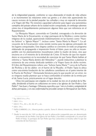 José María García Redondo



de la religiosidad popular, conforme se vaya afianzando el modo de vida urbano
y se incrementen las relaciones entre sus gentes y el clero irán apareciendo los
cauces rectores de la piedad popular: las cofradías y muy en especial la devoción
a la Virgen del Mar. No tenemos capacidad suficiente para lograr una panorámica
completa del paisaje urbano de la ciudad recién conquistada, sin embargo sabemos
cómo tras el despoblamiento permanecen algunos hitos que son referencia en el
Repartimiento.
     La Mezquita Mayor, convertida en Catedral, consagrada a la devoción de
Santa María de la Encarnación, se erige parroquia de la Medina y como núcleo
religioso de la ciudad, apareciendo indistintamente en las fuentes como “Nues-
tra Señora” o “Iglesia Mayor”15, incluso como “Santa María la Mayor”16. La ad-
vocación de la Encarnación venía siendo norma para las iglesias principales de
los lugares conquistados. Este dogma católico se convierte en todo un programa
elaborado de propaganda e imposición frente el Islam, pues no sólo es incom-
patible con los planteamientos musulmanes sobre la madre de Jesús, sino que
encierra en sí el misterio de la divinidad de Cristo. El hecho de que los reparti-
dores se encuentren en la necesidad de concretar de qué Santa María hablan al
referirse a “Santa María dentro del Almedina”17, puede inducirnos a plantear la
existencia de una ermita dedicada también a la Virgen fuera de dicho recinto.
El Libro del Repartimiento refiere una “Señora Santa María”18 cerca de la Puerta
de Pechina y de los aljibes -en el barrio de la Musalla-; el Padre Tapia la ubica
como una ermita fundación de los caballeros castellanos en el patio interior de
la Puerta de Pechina19. Demasiada literatura para lo que puede ser un error, no
es ninguna osadía plantear que se haya confundido el nombre de la ermita por
el de Santa Lucía, prácticamente en el lugar descrito.
     Otras tres parroquias son erigidas en la ciudad, las tres en el arrabal de la Mu-
salla, dividiendo al barrio en collaciones en torno a las iglesias de San Pedro y San
Pablo20, San Juan y Santiago. Orbaneja especifica que “este es el orden y antigüedad de
dichas parroquias; y en esta conformidad ha precedido siempre la Parroquial de San Pedro,



15
     Vg. LRA ff. 8 v. y 9 v.
16
     LRA f. 13 v.
17
     LRA ff. 79 v., 82 v., 83, 84, 87 v., etc.
18
     LRA f. 39 v.
19
     TAPIA GARRIDO, J.A.; Almería piedra a piedra. Tomo II: Almería intramuros, Almería 1992, p.
       18.
20
     Desde la erección de 1505 se deja de usar la advocación compartida para ser denominada
      únicamente de San Pedro. Esta iglesia de San Pedro y San Pablo corresponde a la actual San
      Pedro el Viejo, la parroquia de San Pedro que hoy conocemos se levanta sobre lo que fue
      convento de San Francisco.



                                                  88
 