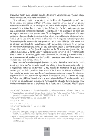 Urbanismo cristiano: Religiosidad, espacio y poder en la construcción de la Almería cristiana



después San Juan y luego Santiago” siendo esto notorio y manifiesto en “el orden en que
han de llevarse las Cruces en las procesiones”21.
      Si nos dejamos guiar por las referencias del Libro del Repartimiento, así como
de las noticias que recoge el Deán Orbaneja, podemos afirmar que en un primer
momento la erección de las parroquias en cierto modo respetó las mezquitas. Ex-
ceptuando la noticia sobre el origen de San Pedro y San Pablo22, podemos entender
que la autoridad competente respetó lo capitulado y no estableció las otras dos
parroquias sobre oratorios musulmanes. Sin embargo es probable que el afán con-
quistador y la exacerbada devoción de los primeros repobladores cristianos les lle-
varan a ubicar una serie de ermitas sobre anteriores mezquitas públicas y privadas.
Parece ser que durante mucho tiempo estuvo en la mentalidad popular que todas
las iglesias y ermitas de la ciudad habían sido mezquitas en tiempo de los moros,
sin embargo Orbaneja sólo acepta de esta condición, según la documentación que
maneja, las ermitas de San Juan Evangelista de la Alcazaba, que ya se citó, San
Gabriel, San Roque y Santa Lucía23. Parecida suerte corrieron en el repartimiento
otros oratorios musulmanes, generalmente de carácter privado, que fueron dados a
particulares como vivienda o corrales24, o bien pasaron a manos de los monasterios
ocupando su solar para su planta25.
      Nos cuenta Orbaneja que posiblemente la parroquia de San Juan Bautista tuvo
su primera sede en “un corralón grande que alinda y tienen las casas principales... en
la plaçuela que llaman de los Zarçosas”, y hay noticia del momento en que el Deán
escribe que “de dicho corral era muy ordinario sacar cada día huesos de difuntos” 26.
Esta noticia, ya tardía, junto con las referencias que podemos extraer del Libro del
Repartimiento27, nos conducen a plantear su ubicación junto a la Plaza del Juego
de Cañas (actual Plaza Vieja) hacia la actual calle de la Reina28 por la que discurría
el lienzo de murallas que separaba la Medina de la Musalla. Incluso parece muy
probable que estuviese en la explanada de la Puerta de la Carnicería Vieja29 que el

21
     PASCUAL Y ORBANEJA, G.; Vida de San Indalecio y Almería ilustrada..., Almería 1699, p. 136.
22
     Orbaneja afirma que es tradición que la parroquia de San Pedro (actual San Pedro el Viejo) se
       emplazó en una mezquita, PASCUAL Y ORBANEJA, G.; op. cit., p. 134
23
     PASCUAL Y ORBANEJA, G.; op. cit., pp. 136-137.
24
     LRA, ff. 43, 202.
25
     LRA, ff. 10 v., 11, 11v.
26
     PASCUAL Y ORBANEJA, G.; op. cit., p. 134
27
     LRA, f. 46.
28
     Tapia ubica esta iglesia y la plaza de los Zarzosa entre las calles Reina y Hércules; TAPIA GA-
       RRIDO, J. A.; Almería piedra a piedra. Tomo I: Biografía de la ciudad, Almería 1992, p. 174.
29
     Según la investigación arqueológica, esta área fue uno de los cementerios de la ciudad musul-
       mana hasta la ampliación de la Musalla, lo que vendría a ratificar los hallazgos que presen-
       ció Orbaneja.



                                                 89
 