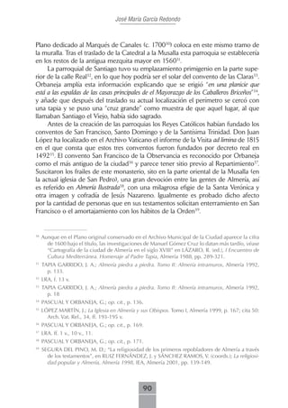 José María García Redondo



Plano dedicado al Marqués de Canales (c. 170030) coloca en este mismo tramo de
la muralla. Tras el traslado de la Catedral a la Musalla esta parroquia se establecería
en los restos de la antigua mezquita mayor en 156031.
     La parroquial de Santiago tuvo su emplazamiento primigenio en la parte supe-
rior de la calle Real32, en lo que hoy podría ser el solar del convento de las Claras33.
Orbaneja amplía esta información explicando que se erigió “en una planicie que
está a las espaldas de las casas principales de el Mayorazgo de los Caballeros Briceños”34,
y añade que después del traslado su actual localización el perímetro se cercó con
una tapia y se puso una “cruz grande” como muestra de que aquel lugar, al que
llamaban Santiago el Viejo, había sido sagrado.
     Antes de la creación de las parroquias los Reyes Católicos habían fundado los
conventos de San Francisco, Santo Domingo y de la Santísima Trinidad. Don Juan
López ha localizado en el Archivo Vaticano el informe de la Visita ad limina de 1815
en el que consta que estos tres conventos fueron fundados por decreto real en
149235. El convento San Francisco de la Observancia es reconocido por Orbaneja
como el más antiguo de la ciudad36 y parece tener sitio previo al Repartimiento37.
Suscitaron los frailes de este monasterio, sito en la parte oriental de la Musalla (en
la actual iglesia de San Pedro), una gran devoción entre las gentes de Almería, así
es referido en Almería Ilustrada38, con una milagrosa efigie de la Santa Verónica y
otra imagen y cofradía de Jesús Nazareno. Igualmente es probado dicho afecto
por la cantidad de personas que en sus testamentos solicitan enterramiento en San
Francisco o el amortajamiento con los hábitos de la Orden39.


30
     Aunque en el Plano original conservado en el Archivo Municipal de la Ciudad aparece la cifra
       de 1600 bajo el título, las investigaciones de Manuel Gómez Cruz lo datan más tardío, véase
       “Cartografía de la ciudad de Almería en el siglo XVIII” en LÁZARO, R. (ed.), I Encuentro de
       Cultura Mediterránea. Homenaje al Padre Tapia, Almería 1988, pp. 289-321.
31
     TAPIA GARRIDO, J. A.; Almería piedra a piedra. Tomo II: Almería intramuros, Almería 1992,
       p. 133.
32
     LRA, f. 13 v.
33
     TAPIA GARRIDO, J. A.; Almería piedra a piedra. Tomo II: Almería intramuros, Almería 1992,
       p. 18
34
     PASCUAL Y ORBANEJA, G.; op. cit., p. 136.
35
     LÓPEZ MARTÍN, J.; La Iglesia en Almería y sus Obispos. Tomo I, Almería 1999, p. 167; cita 50:
       Arch. Vat. Rel., 34, ff. 193-195 v.
36
     PASCUAL Y ORBANEJA, G.; op. cit., p. 169.
37
     LRA. ff. 1 v., 10 v., 11.
38
     PASCUAL Y ORBANEJA, G.; op. cit., p. 171.
39
     SEGURA DEL PINO, M. D.; “La religiosidad de los primeros repobladores de Almería a través
       de los testamentos”, en RUIZ FERNÁNDEZ, J. y SÁNCHEZ RAMOS, V. (coords.); La religiosi-
       dad popular y Almería, Almería 1998, IEA, Almería 2001, pp. 139-149.



                                                90
 
