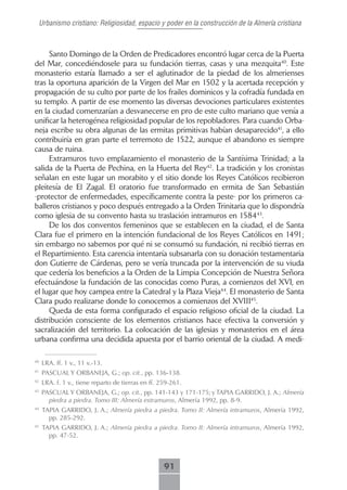 Urbanismo cristiano: Religiosidad, espacio y poder en la construcción de la Almería cristiana



     Santo Domingo de la Orden de Predicadores encontró lugar cerca de la Puerta
del Mar, concediéndosele para su fundación tierras, casas y una mezquita40. Este
monasterio estaría llamado a ser el aglutinador de la piedad de los almerienses
tras la oportuna aparición de la Virgen del Mar en 1502 y la acertada recepción y
propagación de su culto por parte de los frailes dominicos y la cofradía fundada en
su templo. A partir de ese momento las diversas devociones particulares existentes
en la ciudad comenzarían a desvanecerse en pro de este culto mariano que venía a
unificar la heterogénea religiosidad popular de los repobladores. Para cuando Orba-
neja escribe su obra algunas de las ermitas primitivas habían desaparecido41, a ello
contribuiría en gran parte el terremoto de 1522, aunque el abandono es siempre
causa de ruina.
     Extramuros tuvo emplazamiento el monasterio de la Santísima Trinidad; a la
salida de la Puerta de Pechina, en la Huerta del Rey42. La tradición y los cronistas
señalan en este lugar un morabito y el sitio donde los Reyes Católicos recibieron
pleitesía de El Zagal. El oratorio fue transformado en ermita de San Sebastián
-protector de enfermedades, específicamente contra la peste- por los primeros ca-
balleros cristianos y poco después entregado a la Orden Trinitaria que lo dispondría
como iglesia de su convento hasta su traslación intramuros en 158443.
     De los dos conventos femeninos que se establecen en la ciudad, el de Santa
Clara fue el primero en la intención fundacional de los Reyes Católicos en 1491;
sin embargo no sabemos por qué ni se consumó su fundación, ni recibió tierras en
el Repartimiento. Esta carencia intentaría subsanarla con su donación testamentaria
don Gutierre de Cárdenas, pero se vería truncada por la intervención de su viuda
que cedería los beneficios a la Orden de la Limpia Concepción de Nuestra Señora
efectuándose la fundación de las conocidas como Puras, a comienzos del XVI, en
el lugar que hoy campea entre la Catedral y la Plaza Vieja44. El monasterio de Santa
Clara pudo realizarse donde lo conocemos a comienzos del XVIII45.
     Queda de esta forma configurado el espacio religioso oficial de la ciudad. La
distribución consciente de los elementos cristianos hace efectiva la conversión y
sacralización del territorio. La colocación de las iglesias y monasterios en el área
urbana confirma una decidida apuesta por el barrio oriental de la ciudad. A medi-

40
     LRA. ff. 1 v., 11 v.-13.
41
     PASCUAL Y ORBANEJA, G.; op. cit., pp. 136-138.
42
     LRA. f. 1 v., tiene reparto de tierras en ff. 259-261.
43
     PASCUAL Y ORBANEJA, G.; op. cit., pp. 141-143 y 171-175; y TAPIA GARRIDO, J. A.; Almería
       piedra a piedra. Tomo III: Almería extramuros, Almería 1992, pp. 8-9.
44
     TAPIA GARRIDO, J. A.; Almería piedra a piedra. Tomo II: Almería intramuros, Almería 1992,
       pp. 285-292.
45
     TAPIA GARRIDO, J. A.; Almería piedra a piedra. Tomo II: Almería intramuros, Almería 1992,
       pp. 47-52.



                                                    91
 