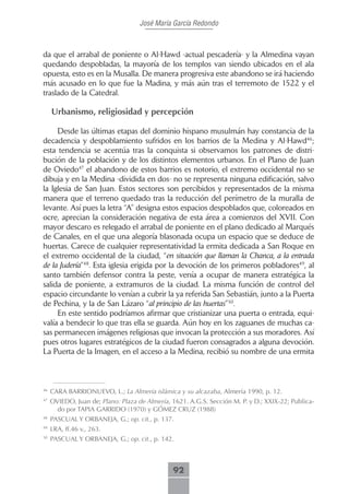 José María García Redondo



da que el arrabal de poniente o Al-Hawd -actual pescadería- y la Almedina vayan
quedando despobladas, la mayoría de los templos van siendo ubicados en el ala
opuesta, esto es en la Musalla. De manera progresiva este abandono se irá haciendo
más acusado en lo que fue la Madina, y más aún tras el terremoto de 1522 y el
traslado de la Catedral.

     Urbanismo, religiosidad y percepción

     Desde las últimas etapas del dominio hispano musulmán hay constancia de la
decadencia y despoblamiento sufridos en los barrios de la Medina y Al-Hawd46;
esta tendencia se acentúa tras la conquista si observamos los patrones de distri-
bución de la población y de los distintos elementos urbanos. En el Plano de Juan
de Oviedo47 el abandono de estos barrios es notorio, el extremo occidental no se
dibuja y en la Medina -dividida en dos- no se representa ninguna edificación, salvo
la Iglesia de San Juan. Estos sectores son percibidos y representados de la misma
manera que el terreno quedado tras la reducción del perímetro de la muralla de
levante. Así pues la letra “A” designa estos espacios despoblados que, coloreados en
ocre, aprecian la consideración negativa de esta área a comienzos del XVII. Con
mayor descaro es relegado el arrabal de poniente en el plano dedicado al Marqués
de Canales, en el que una alegoría blasonada ocupa un espacio que se deduce de
huertas. Carece de cualquier representatividad la ermita dedicada a San Roque en
el extremo occidental de la ciudad, “en situación que llaman la Chanca, a la entrada
de la Judería”48. Esta iglesia erigida por la devoción de los primeros pobladores49, al
santo también defensor contra la peste, venía a ocupar de manera estratégica la
salida de poniente, a extramuros de la ciudad. La misma función de control del
espacio circundante lo venían a cubrir la ya referida San Sebastián, junto a la Puerta
de Pechina, y la de San Lázaro “al principio de las huertas”50.
     En este sentido podríamos afirmar que cristianizar una puerta o entrada, equi-
valía a bendecir lo que tras ella se guarda. Aún hoy en los zaguanes de muchas ca-
sas permanecen imágenes religiosas que invocan la protección a sus moradores. Así
pues otros lugares estratégicos de la ciudad fueron consagrados a alguna devoción.
La Puerta de la Imagen, en el acceso a la Medina, recibió su nombre de una ermita



46
     CARA BARRIONUEVO, L.; La Almería islámica y su alcazaba, Almería 1990, p. 12.
47
     OVIEDO, Juan de; Plano: Plaza de Almería, 1621. A.G.S. Sección M. P. y D.; XXIX-22; Publica-
       do por TAPIA GARRIDO (1970) y GÓMEZ CRUZ (1988)
48
     PASCUAL Y ORBANEJA, G.; op. cit., p. 137.
49
     LRA, ff.46 v., 263.
50
     PASCUAL Y ORBANEJA, G.; op. cit., p. 142.



                                               92
 