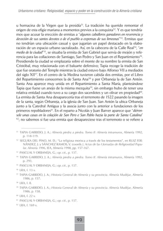 Urbanismo cristiano: Religiosidad, espacio y poder en la construcción de la Almería cristiana



u hornacina de la Virgen que la presidía51. La tradición ha querido remontar el
origen de esta efigie mariana a momentos previos a la conquista52. Y es que tendría-
mos que acusar la erección de ermitas a “algunos caballeros ganadores en reverencia y
devoción de sus santos devotos o de el pueblo a expensas de sus limosnas”53. Ermitas que
no tendrían una ubicación casual y que jugarían un papel destacado en la elabo-
ración de un espacio urbano sacralizado. Así, en la cabecera de la Calle Real54, “en
medio de la ciudad”55, se situaba la ermita de San Gabriel que servía de mojón y refe-
rencia para las collaciones de Santiago, San Pedro y San Juan en el Repartimiento56.
Presidiendo la ciudad se emplazaría sobre el monte de su nombre la ermita de San
Cristóbal, muy relacionada con el baluarte defensivo; Tapia recoge la tradición de
que fue oratorio del Temple mientras la ciudad estuvo bajo Alfonso VII a mediados
del siglo XII57. En el centro de la Medina tuvieron cabida dos ermitas, por el Libro
del Repartimiento conocemos la de Santa Ana58 y por Orbaneja la de San Antón.
Santa Ana aparece muy unida en el Repartimiento a Santa María, planteándose
Tapia que fuese un anejo de la misma mezquita59, sin embargo hubo de tener una
relativa entidad cuando tuvo a su cargo dos sacerdotes y un olivar en propiedad60.
La ermita de Santa Ana desaparecería tras el terremoto de 1522 pasando la imagen
de la santa, según Orbaneja, a la iglesia de San Juan. San Antón la ubica Orbaneja
junto a la Catedral Antigua y la asocia junto con la anterior a fundaciones de los
primeros repobladores61. En el reparto a Nicolás y Juan Barver aparece que “diéron-
sele unas casas en la colaçión de San Pero e San Pablo hazia la parte de Santa Catalina”
62
  ; no sabemos si fue una ermita que desapareciese tras el terremoto o se refiere a


51
     TAPIA GARRIDO, J. A.; Almería piedra a piedra. Tomo II: Almería intramuros, Almería 1992,
       p. 118-119.
52
     SEGURA DEL PINO, M. D.; “La religiosa morisca a través de los testamentos”, en RUIZ FER-
       NÁNDEZ, J. y SÁNCHEZ RAMOS, V. (coords.); Actas de las I Jornadas de Religiosidad Popu-
       lar. Almería 1996, IEA, Almería 1998, pp. 157-167.
53
     PASCUAL Y ORBANEJA, G.; op. cit., p. 137.
54
     TAPIA GARRIDO, J. A.; Almería piedra a piedra. Tomo II: Almería intramuros, Almería 1992,
       p. 293.
55
     PASCUAL Y ORBANEJA, G.; op. cit., p. 137.
56
     LRA, f. 13 v.
57
     TAPIA GARRIDO, J. A.; Historia General de Almería y su provincia. Almería Mudéjar, Almería
       1986, p. 157.
58
     LRA, f. 8.
59
     TAPIA GARRIDO, J. A.; Historia General de Almería y su provincia. Almería Mudéjar, Almería
       1986, p. 158.
60
     LRA, f. 22 v.
61
     PASCUAL Y ORBANEJA, G.; op. cit., p. 137.
62
     LRA, f. 169 v.



                                              93
 