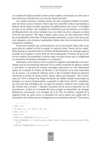José María García Redondo



un costado de la iglesia donde la santa tuviere capilla y veneración, en todo caso es
una referencia conocida pues no necesita mayor precisión.
     Los campos tampoco estarían exentos de esta conquista mediante la imposi-
ción de ciertos iconos cristianos. Parece que fue costumbre indicar la propiedad y
linderos de las tierras de labor mediante el establecimiento de cruces63 o el tallado
de éstas en los árboles. Son múltiples las referencias que encontramos en el Libro
del Repartimiento de cómo mediante una cruz sobre un olivo o higuera se indica
el fin de una parcela64. Sin lugar a dudas, estas cruces, no sólo marcarían el final
de una propiedad, antes bien el final del poder musulmán; ya que estas tierras que
eran otorgadas a los cristianos repobladores habían sido muy recientemente de los
expulsados mudéjares.
     Extramuros también nos encontraríamos con la que puedo haber sido la pri-
mera obra de caridad civil de la ciudad, la conocida como “huerta de las viudas”.
Dicha huerta no encuentra lote en el Libro del Repartimiento, sin embargo aparece
asociada al Corregidor y como linde de otras propiedades. El hecho de que tuvie-
sen un conflicto de propiedad y tuviesen tapia, nos hace pensar que su antigüedad
se remontaría al momento inmediato a la conquista65.
     Intramuros, como hemos visto, la ciudad se organizó respondiendo a las nece-
sidades que las circunstancias imponían. En un primer momento las iglesias, ermitas
y conventos se ubicaron de manera estratégica abarcando los más importantes
nodos de la ciudad. La Puerta de Pechina o de Purchena era la más importante
vía de acceso a la ciudad de Almería, junto a ella se localizó desde los primeros
momentos la ermita de Santa Lucía66, quizás sobre una mezquita67. Tras el terre-
moto de 1522 el obispo Fray Diego Fernández de Villalán trasladó la parroquia de
Santiago a su actual emplazamiento, ocupando el solar de la ermita68, consideran-
do esta zona más estratégica por ser lugar de entrada y salida de una ciudad cada
día volcada más a levante. Y dejando constancia de las nuevas relaciones con los
musulmanes, se labró en la portada del nuevo templo un bajorrelieve de Santiago
Matamoros cercenando a los enemigos de la fe. Pese al traslado y pérdida de la
original ermita de santa Lucía, se incorporó de nueva planta una capilla bajo la
advocación de la Santa que fue sufragada por un matrimonio devoto69. De manera


63
     LRA, f. 144.
64
     Vg. LRA, ff. 21 v., 22, 28, 28 v., 42 v., etc.
65
     LRA, f. 42 v., 53.
66
     LRA, f. 210.
67
     PASCUAL Y ORBANEJA, G.; op. cit., p. 137.
68
     TAPIA GARRIDO, J. A.; Almería piedra a piedra. Tomo II: Almería intramuros, Almería 1992,
       p. 18.
69
     PASCUAL Y ORBANEJA, G.; op. cit., p. 137.



                                                      94
 