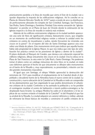 Urbanismo cristiano: Religiosidad, espacio y poder en la construcción de la Almería cristiana



prácticamente paralelas a la línea de muralla que cierra el Este de la ciudad, van a
quedar dispuestas la mayoría de las edificaciones religiosas. Así lo concibe en su
Planta de Almería Hércules Torelly de 169470 quien a modo de arco va distribuyen-
do perfectamente alineados los templos de San Cristóbal, Santiago, San Francisco,
San Pedro, Santo Domingo y Santísima Trinidad. Esta misma sensación de “iglesias-
baluartes” se percibe en el Plano de Juan de Oviedo donde la ordenación de las
iglesias respecto a la línea de muralla es todavía más evidente.
      Además de los edificios estrictamente religiosos en la ciudad también aparece-
rán una serie de hitos de significación cristiana, básicamente cruces, que eregidos
en un momento de conflictividad religiosa venían a reforzar la unidad entre los
cristianos en contra de musulmanes y judíos, siendo frecuentes las viviendas con
cruces en la pared71. En el reparto del sitio de Santo Domingo aparece una cruz
sobre una hilada de pilares. Este monumento sirvió para indicar que aquella huerta
había sido propiedad de la Iglesia Mayor, lo que nos indica que este tipo de seña-
lización fue práctica común en las posesiones de Iglesia y dentro de la ciudad72.
El plano dedicado al Marqués de Canales, que destaca con coloración especial los
edificios religiosos, dibuja únicamente dos cruces en la ciudad. Una la coloca en la
Plaza de San Francisco, la otra entre la Calle Real y Santo Domingo. No podemos
tomar el plano como un catálogo minucioso de estos hitos en la ciudad, en todo
caso debemos apreciar el hecho de que únicamente se dibujen tales monumentos
en el barrio de la Musalla y, muy especialmente, su proximidad y relación con los
dos grandes monasterios masculinos.
      Al igual que con Santiago, el obispo Villalán aprovechó la destrucción del
terremoto de 1522 para modificar el emplazamiento de la Catedral desde el des-
poblado y decadente barrio de la Almedina hasta el nuevo centro de la ciudad. La
construcción y nueva ubicación de la Catedral en la Musalla es todo un compendio
de los planteamientos que han organizado lo que podría denominarse el urbanis-
mo cristiano de la ciudad. Conforme se ha asentado la población y se ha perdido
el contingente mudéjar el centro de habitación e interés político-estratégico se ha
desplazado hacia levante. La antigua Medina ha caído en el abandono y ni las sú-
plicas de sus vecinos evitarán el traslado de la Catedral73 ni del Hospital al que fue
su arrabal de la Musalla. La ciudad adquiere un carácter defensivo y militar, además
de reforzarse las líneas básicas de murallas y construirse el castillo cristiano de la


70
     Servicio Histórico Militar, S.I.-46 T.22. Publicado por GÓMEZ CRUZ, M.; “Cartografía de la
       ciudad de Almería en el siglo XVIII” en LÁZARO, R. (ed.), I Encuentro de Cultura Mediterrá-
       nea. Homenaje al Padre Tapia, Almería 1988, pp. 289-321.
71
     LRA, f. 63, 153 v.
72
     LRA, f. 11 v.
73
     LÓPEZ MARTÍN, J.; La Iglesia en Almería y sus Obispos. Tomo I, Almería 1999, p. 193



                                                95
 