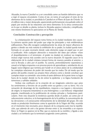 José María García Redondo



Alcazaba, la nueva Catedral va a ser concebida como un bastión defensivo que va
a regir el espacio circundante. Como el eje, en torno al cual giran el resto de los
elementos de la ciudad, es percibida la Catedral en el Plano de Juan de Oviedo. Es
el edificio más y mejor destacado, apareciendo perfectamente encuadrado sobre el
papel, por encima de las relaciones con otros elementos. Es la única construcción
en la que se detalla su planta, incluso la Alcazaba aparece reducida y simplificada;
este mismo fenómeno lo apreciamos en la Planta de Torelly.

  Conclusión: Construcción y percepción

     La cristianización del espacio toma forma en la ciudad mediante dos cauces.
La primera opción parte del poder que erige las principales y más emblemáticas
edificaciones. Para ello escogerá cuidadosamente las áreas de mayor afluencia de
gentes o donde sea más notoria la exhibición de su poder, la ciudad queda trans-
formada en un gran escenario donde cada elemento juega un papel que es por
sí justificado. Ante cualquier alteración o mutación del status quo urbano -véase
el despoblamiento o el terremoto- el poder no dudará en reubicar sus insignias,
incluso erigir nuevas más acordes con la nueva situación. El segundo cauce en la
elaboración de la ciudad cristiana tomará forma de manera paralela al anterior, y
será la llevada a cabo por el pueblo. Su autoría, pretendidamente espontánea y
casual, es la lógica respuesta a un proceso previo de aprendizaje y asimilación de un
bagaje socio-religioso que termina por fundir en el único plano de la cotidianidad
las complejas relaciones de poder del mundo que les rodea. De tal modo que las
gentes del pueblo crearán sus propios hitos urbanos como y donde conciban que
cumplan mejor su cometido: una ermita al santo defensor de la peste tiene su lugar
fuera de la ciudad -donde no ha de entrar la epidemia- y es lógica fundación de
temerosos y sufridos soldados.
     Ambas vías confluyen en la creación de un imaginario colectivo que aúne
los sentimientos y fervores de un pueblo entre sus gentes y con su tierra. Así a la
sensación de desarraigo de los repobladores, respecto a sus lugares y devociones
de origen, la respuesta instantánea es una heterogénea -y casi belicosa- religiosidad
popular, manifestada en la proliferación de ermitas privadas y fundaciones parti-
culares. Ante esta situación la tendencia querida desde el poder, así como por el
subconsciente colectivo, es la homogenización de la fe pública, la concentración de
las devociones y el consecuente reforzamiento de la identidad del grupo. De este
modo se producirán fenómenos como la aparición de la Virgen del Mar, ocurrida
en el momento más necesario, poco después de la conquista justo tras la repobla-
ción, que además de unir a las gentes devotas entre sí, las ensambla a un espacio
físico: la Virgen se aparece en la Mar, que es esencia de su nombre, y ligada a una
ciudad y un territorio que la terminará acogiendo como patrona.




                                        96
 