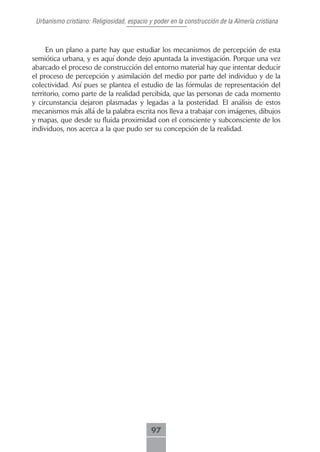 Urbanismo cristiano: Religiosidad, espacio y poder en la construcción de la Almería cristiana



     En un plano a parte hay que estudiar los mecanismos de percepción de esta
semiótica urbana, y es aquí donde dejo apuntada la investigación. Porque una vez
abarcado el proceso de construcción del entorno material hay que intentar deducir
el proceso de percepción y asimilación del medio por parte del individuo y de la
colectividad. Así pues se plantea el estudio de las fórmulas de representación del
territorio, como parte de la realidad percibida, que las personas de cada momento
y circunstancia dejaron plasmadas y legadas a la posteridad. El análisis de estos
mecanismos más allá de la palabra escrita nos lleva a trabajar con imágenes, dibujos
y mapas, que desde su fluida proximidad con el consciente y subconsciente de los
individuos, nos acerca a la que pudo ser su concepción de la realidad.




                                             97
 