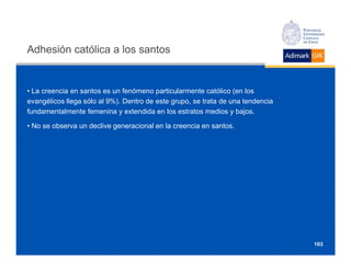 Adhesión católica a los santos


• La creencia en santos es un fenómeno particularmente católico (en los
evangélicos llega sólo al 9%). Dentro de este grupo, se trata de una tendencia
fundamentalmente femenina y extendida en los estratos medios y bajos.

• No se observa un declive generacional en la creencia en santos.




                                                                                 103
 