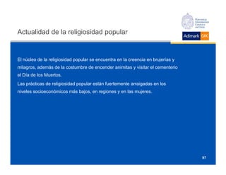 Actualidad de la religiosidad popular


El núcleo de la religiosidad popular se encuentra en la creencia en brujerías y
milagros, además de la costumbre de encender animitas y visitar el cementerio
el Día de los Muertos.
Las prácticas de religiosidad popular están fuertemente arraigadas en los
niveles socioeconómicos más bajos, en regiones y en las mujeres.




                                                                                  97
 