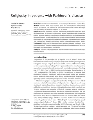 ORIGINAL RESEARCH




Religiosity in patients with Parkinson’s disease

Patrick McNamara                      Objective: To study clinical correlates of religiosity in Parkinson’s disease (PD).
Raymon Durso                          Methods: Measures of life goals, religiosity, mood, and neuropsychologic function were
Ariel Brown                           assessed in 22 persons with mid-stage PD and 20 age-matched healthy controls. Levodopa
                                      dose equivalents (LDE) were also computed for the patients.
Department of Neurology, Boston
University School of Medicine,        Results: Relative to other major life goals parkinsonian patients were significantly more
Boston, MA, and VA Boston             likely to report that “my religion or life philosophy” was less important than were age-matched
Healthcare System, Boston, MA, USA    controls. Scores on a battery of religiosity scales were consistently lower for Parkinson’s
                                      patients than those of age-matched controls. While Mini Mental State Exam, logical memory
                                      recall, Stroop, and selected (depression and anxiety) mood scales reliably distinguished patients
                                      from controls, only measures of prefrontal function correlated with religiosity scores.
                                      Conclusions: Patients with PD express less interest in religion and report consistently lower
                                      scores on measures of religiosity than age-matched controls. Prefrontal dopaminergic networks
                                      may support motivational aspects of religiosity.
                                      Keywords: religiosity, Parkinson’s disease, neuropsychology, mood, executive functions,
                                      dopamine agonists



                                      Introduction
                                      Religiousness or life philosophy can be a potent factor in people’s mental and
                                      behavioral make-up, influencing every level of personality from daily habits/practices
                                      to long-term strategies and goals (Batson et al 1993; Emmons and Paloutzian 2003),
                                      yet it has only recently received significant experimental attention from the cognitive
                                      neuroscience community. Several recent carefully controlled neuroimaging (Newberg
                                      et al 1997, 2001; Azari et al 2001) and neuropsychological (Ramachandran et al
                                      1997; McNamara 2001; McNamara et al 2003) investigations of potential brain
                                      correlates of religiosity consistently implicate neo-striatal, limbic, and prefrontal
                                      cortical networks as key nodes in the widely distributed neural networks that
                                      apparently support common religious practices such as prayer and meditation.
                                          If the neuroimaging and neuropsychological studies of religiousness have indeed
                                      uncovered reliable brain correlates of religiosity, then religiosity should vary
                                      significantly in clinical populations that exhibit significant alterations in neo-striatal
                                      and limbic-prefrontal brain functions. Although no direct test of this hypothesis has
                                      yet been conducted, circumstantial evidence is consistent with the prediction.
                                      Religiosity-related symptomology is relatively common in disorders that are
                                      associated with neo-striatal and limbic-prefrontal alterations such as schizophrenia
                                      (Siddle et al 2002), obsessive-compulsive disorder (Tek and Ulug 2001), and certain
                                      forms of temporal lobe epilepsy (Dewhurst and Beard 1970; Geschwind 1983). To
Correspondence: Patrick McNamara      our knowledge, however, there are no published reports of similar religiosity-related
Department of Neurology (127), 150
South Huntington Avenue, Boston, MA   symptomology in Parkinson’s disease (PD) – another prominent disorder of neo-
02130, USA                            striatal and prefrontal dysfunction (Agid et al 1987; Starkstein and Merello 2002).
Tel +1 617 2329500
Fax +1 857 3644454
                                      We therefore sought to conduct a pilot investigation into PD patients’ religious
Email mcnamar@bu.edu.                 attitudes and practices as well as whether these attitudes and practices correlate with



                                      Neuropsychiatric Disease and Treatment 2006:2(3) 341–348                                    341
                                      © 2006 Dove Medical Press Limited. All rights reserved
 