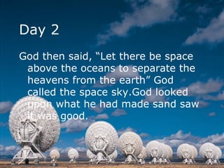 Day 2 God then said, “Let there be space above the oceans to separate the heavens from the earth” God called the space sky.God looked upon what he had made sand saw it was good.  