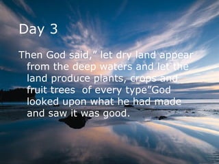 Day 3 Then God said,” let dry land appear from the deep waters and let the land produce plants, crops and fruit trees  of every type”God looked upon what he had made and saw it was good.  