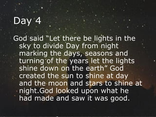 Day 4 God said “Let there be lights in the sky to divide Day from night marking the days, seasons and turning of the years let the lights shine down on the earth” God created the sun to shine at day and the moon and stars to shine at night.God looked upon what he had made and saw it was good.  