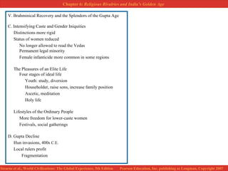 V. Brahminical Recovery and the Splendors of the Gupta Age C. Intensifying Caste and Gender Iniquities Distinctions more rigid Status of women reduced No longer allowed to read the Vedas Permanent legal minority Female infanticide more common in some regions The Pleasures of an Elite Life Four stages of ideal life Youth: study, diversion Householder, raise sons, increase family position Ascetic, meditation Holy life Lifestyles of the Ordinary People More freedom for lower-caste women Festivals, social gatherings D. Gupta Decline Hun invasions, 400s  C.E.   Local rulers profit   Fragmentation 