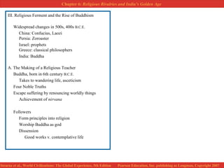 III. Religious Ferment and the Rise of Buddhism Widespread changes in 500s, 400s  B.C.E.   China: Confucius, Laozi Persia: Zoroaster Israel: prophets Greece: classical philosophers India: Buddha A. The Making of a Religious Teacher Buddha, born in 6th century  B.C.E.   Takes to wandering life, asceticism Four Noble Truths Escape suffering by renouncing worldly things Achievement of  nirvana Followers Form principles into religion Worship Buddha as god Dissension Good works v. contemplative life 