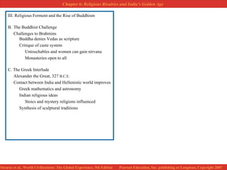 III. Religious Ferment and the Rise of Buddhism B.  The Buddhist Challenge Challenges to Brahmins Buddha denies Vedas as scripture Critique of caste system Untouchables and women can gain nirvana Monasteries open to all C. The Greek Interlude Alexander the Great, 327  B.C.E.   Contact between India and Hellenistic world improves Greek mathematics and astronomy Indian religious ideas Stoics and mystery religions influenced Synthesis of sculptural traditions 