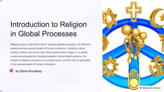 Introduction to Religion
in Global Processes
Religion plays a significant role in shaping global processes. Its influence
extends across various facets of human existence, including culture,
society, politics, and economics. Discussions about religion in a global
context encompass the interplay between diverse belief systems, the
impact of religious practices on societal norms, and the role of spirituality
in the advancement of human civilization.
DK by Dana Kuralbay
 