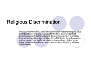 Religious Discrimination  Religious Discrimination, a type of discrimination that other religions have towards different religions. In the past there have many incidents of discrimination such as the holocaust. It happens very often, even today there are many acts of discrimination. Even little things like not accepting another person from a different religion into your church. In this photo essay, I will show the different events that occurred displaying religious discrimination.  