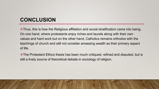 CONCLUSION
Thus, this is how the Religious affiliation and social stratification came into being.
On one hand, where protestants enjoy riches and laurels along with their own
values and hard work but on the other hand, Catholics remains orthodox with the
teachings of church and still not consider amassing wealth as their primary aspect
of life.
The Protestant Ethics thesis has been much critiqued, refined and disputed, but is
still a lively source of theoretical debate in sociology of religion.
 