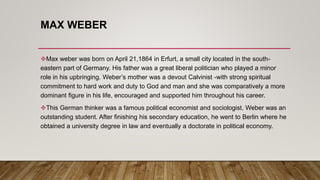 MAX WEBER
Max weber was born on April 21,1864 in Erfurt, a small city located in the south-
eastern part of Germany. His father was a great liberal politician who played a minor
role in his upbringing. Weber’s mother was a devout Calvinist -with strong spiritual
commitment to hard work and duty to God and man and she was comparatively a more
dominant figure in his life, encouraged and supported him throughout his career.
This German thinker was a famous political economist and sociologist. Weber was an
outstanding student. After finishing his secondary education, he went to Berlin where he
obtained a university degree in law and eventually a doctorate in political economy.
 