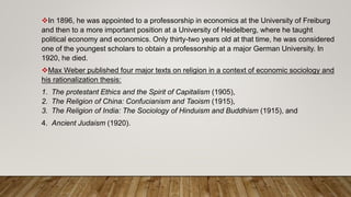 In 1896, he was appointed to a professorship in economics at the University of Freiburg
and then to a more important position at a University of Heidelberg, where he taught
political economy and economics. Only thirty-two years old at that time, he was considered
one of the youngest scholars to obtain a professorship at a major German University. In
1920, he died.
Max Weber published four major texts on religion in a context of economic sociology and
his rationalization thesis:
1. The protestant Ethics and the Spirit of Capitalism (1905),
2. The Religion of China: Confucianism and Taoism (1915),
3. The Religion of India: The Sociology of Hinduism and Buddhism (1915), and
4. Ancient Judaism (1920).
 