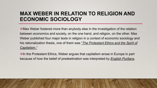 MAX WEBER IN RELATION TO RELIGION AND
ECONOMIC SOCIOLOGY
Max Weber fostered more than anybody else in the investigation of the relation
between economics and society, on the one hand, and religion, on the other. Max
Weber published four major texts in religion in a context of economic sociology and
his rationalization thesis, one of them was “The Protestant Ethics and the Spirit of
Capitalism.”
In the Protestant Ethics, Weber argues that capitalism arose in Europe in part
because of how the belief of predestination was interpreted by English Puritans.
 