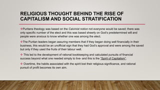 RELIGIOUS THOUGHT BEHIND THE RISE OF
CAPITALISM AND SOCIAL STRATIFICATION
Puritans theology was based on the Calvinist notion not everyone would be saved; there was
only specific number of the elect and this was based sheerly on God’s predetermined will and
people were anxious to know whether one was among the elect.
The Puritan leaders began assuring members that if they began doing well financially in their
business, this would be an unofficial sign that they had God’s approval and were among the saved
but only if they used the fruits of their labour well.
 This led to the development of rational bookkeeping and calculated pursuits of financial
success beyond what one needed simply to live- and this is the “Spirit of Capitalism”.
 Overtime, the habits associated with the spirit lost their religious significance, and rational
pursuit of profit becomes its own aim.
 
