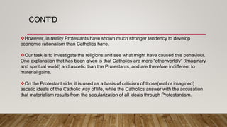 CONT’D
However, in reality Protestants have shown much stronger tendency to develop
economic rationalism than Catholics have.
Our task is to investigate the religions and see what might have caused this behaviour.
One explanation that has been given is that Catholics are more “otherworldly” (Imaginary
and spiritual world) and ascetic than the Protestants, and are therefore indifferent to
material gains.
On the Protestant side, it is used as a basis of criticism of those(real or imagined)
ascetic ideals of the Catholic way of life, while the Catholics answer with the accusation
that materialism results from the secularization of all ideals through Protestantism.
 