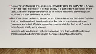 Popular notion: Catholics are not interested in worldly gains and the Puritan is however
it’s not the case: This does not fit the facts of today or of past and such generalities are not
useful. And Weber argues that there might be an “intimate relationship” between capitalist
acquisition and other worldliness, asceticism.
Thus, if there is any relationship between ascetic Protestant ethics and the Spirit of Capitalism,
it will be found in purely religious characteristics. For instance, sometimes most ardent
(passionate, enthusiastic) Christians come from commercial circles. And, not all Protestant
circles have an equally strong influence.
In order to understand the many potential relationships here, it is important to understand
characteristics of and differences between the religious thoughts and Christianity.
 