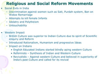 Religious and Social Reform Movements
• Social Evils in India
– Discrimination against women such as Sati, Purdah system, Ban on
Widow Remarriage
– Attempts to kill female Infants
– Idolatry and Polytheism
– Untouchability
• Western Impact
– British Culture was superior to Indian Culture due to spirit of Scientific
enquiry and Reform
– Introduced Rationalism, Humanism and progressive Ideas
– Impact on Indians
• English Educated Indians started blindly aping western Culture
• Reformists – Synthesis of Indian and Western Culture
• Revivalists – Against western Culture and believed in superiority of
India’s past Culture and called for its revival
 
