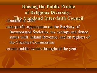 Raising the Public Profile
          of Religious Diversity:
    The in 2003
-founded Auckland Inter-faith Council
-non-profit organisation on the Registry of
  Incorporated Societies, tax exempt and donee
  status with Inland Revenue, and on register of
  the Charities Commission
-create public events throughout the year
 