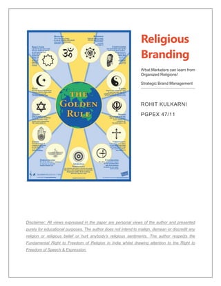 Religious
Branding
What Marketers can learn from
Organized Religions!
Strategic Brand Management
ROHIT KULKARNI
PGPEX 47/11
Disclaimer: All views expressed in the paper are personal views of the author and presented
purely for educational purposes. The author does not intend to malign, demean or discredit any
religion or religious belief or hurt anybody’s religious sentiments. The author respects the
Fundamental Right to Freedom of Religion in India whilst drawing attention to the Right to
Freedom of Speech & Expression.
 