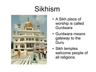 Sikhism
● A Sikh place of
worship is called
Gurdwara
● Gurdwara means
gateway to the
Guru
● Sikh temples
welcome people of
all religions
 