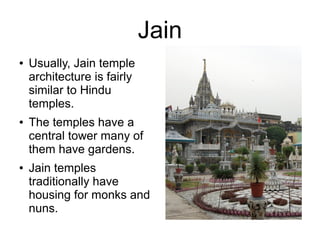 Jain
● Usually, Jain temple
architecture is fairly
similar to Hindu
temples.
● The temples have a
central tower many of
them have gardens.
● Jain temples
traditionally have
housing for monks and
nuns.
 