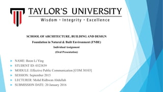  NAME: Boon Li Ying
 STUDENT ID: 0323839
 MODULE: Effective Public Communication [COM 30103]
 SESSION: September 2015
 LECTURER: Mohd Ridhwan Abdullah
 SUBMISSION DATE: 20 January 2016
SCHOOL OF ARCHITECTURE, BUILDING AND DESIGN
Foundation in Natural & Built Environment (FNBE)
Individual Assignment
(Oral Presentation)
 