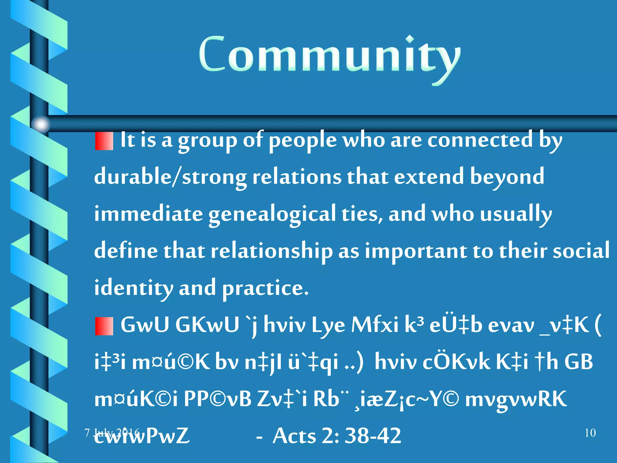 7 July 2016 10
It is a group of people whoareconnected by
durable/strongrelationsthat extend beyond
immediategenealogicalties, andwho usually
define that relationshipas important to their social
identity and practice.
GwU GKwU `j hviv Lye Mfxik³ eÜ‡b evav _v‡K (
i‡³i m¤ú©K bv n‡jI ü`‡qi ..) hviv cÖKvkK‡i †h GB
m¤úK©i PP©vB Zv‡`i Rb¨ ¸iæZ¡c~Y© mvgvwRK
cwiwPwZ - Acts 2: 38-42
 