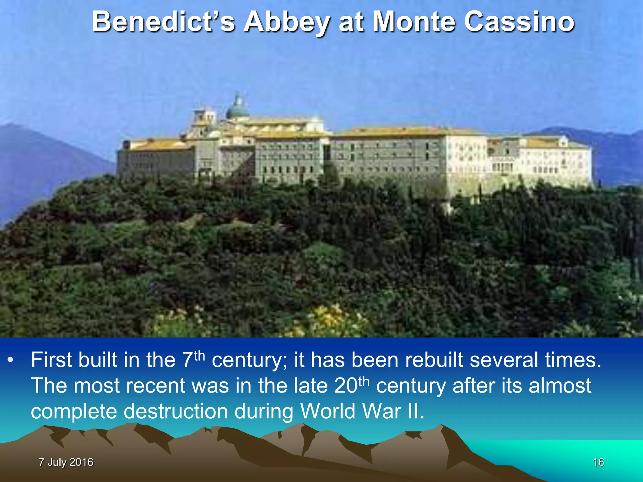 7 July 2016 16
• First built in the 7th century; it has been rebuilt several times.
The most recent was in the late 20th century after its almost
complete destruction during World War II.
Benedict’s Abbey at Monte Cassino
 