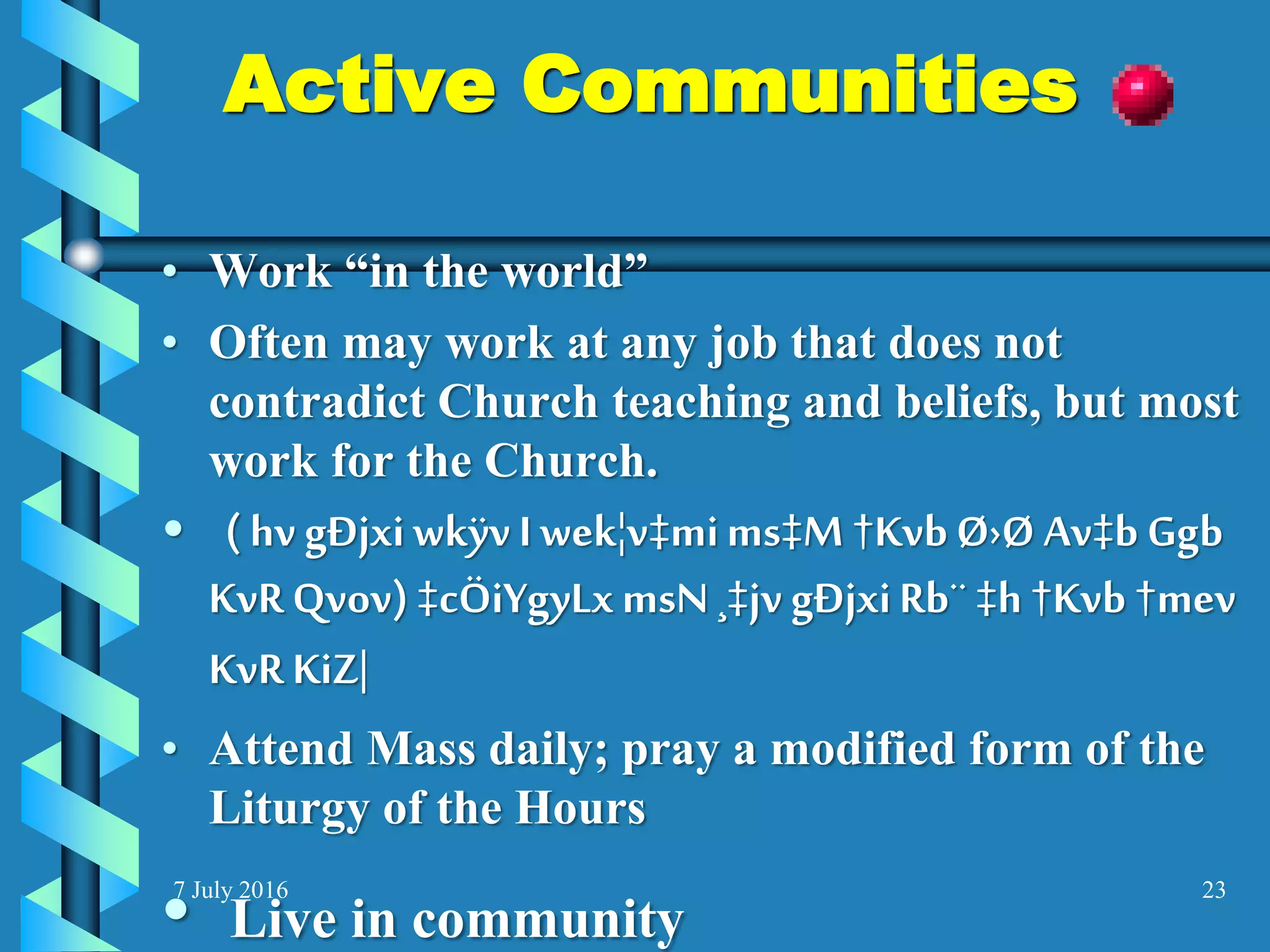 7 July 2016 23
Active Communities
• Work “in the world”
• Often may work at any job that does not
contradict Church teaching and beliefs, but most
work for the Church.
• ( hv gÐjxiwkÿvI wek¦v‡mims‡M †KvbØ›Ø Av‡b Ggb
KvR Qvov) ‡cÖiYgyLxmsN ¸‡jv gÐjxiRb¨ ‡h †Kvb †mev
KvR KiZ|
• Attend Mass daily; pray a modified form of the
Liturgy of the Hours
• Live in community
 