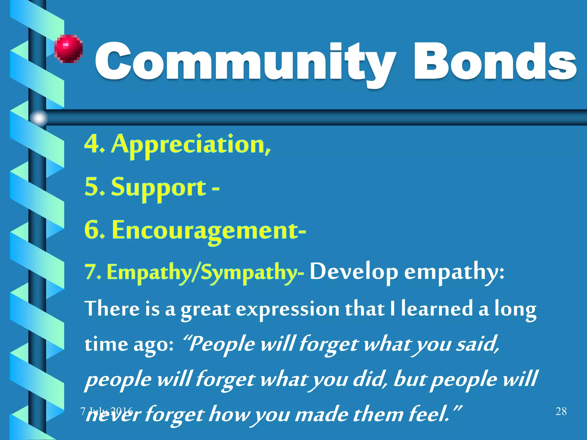 7 July 2016 28
Develop empathy:
There is a great expressionthat I learneda long
time ago: “Peoplewillforgetwhatyousaid,
peoplewillforgetwhatyoudid,butpeoplewill
neverforgethowyoumadethemfeel.”
Community Bonds
 