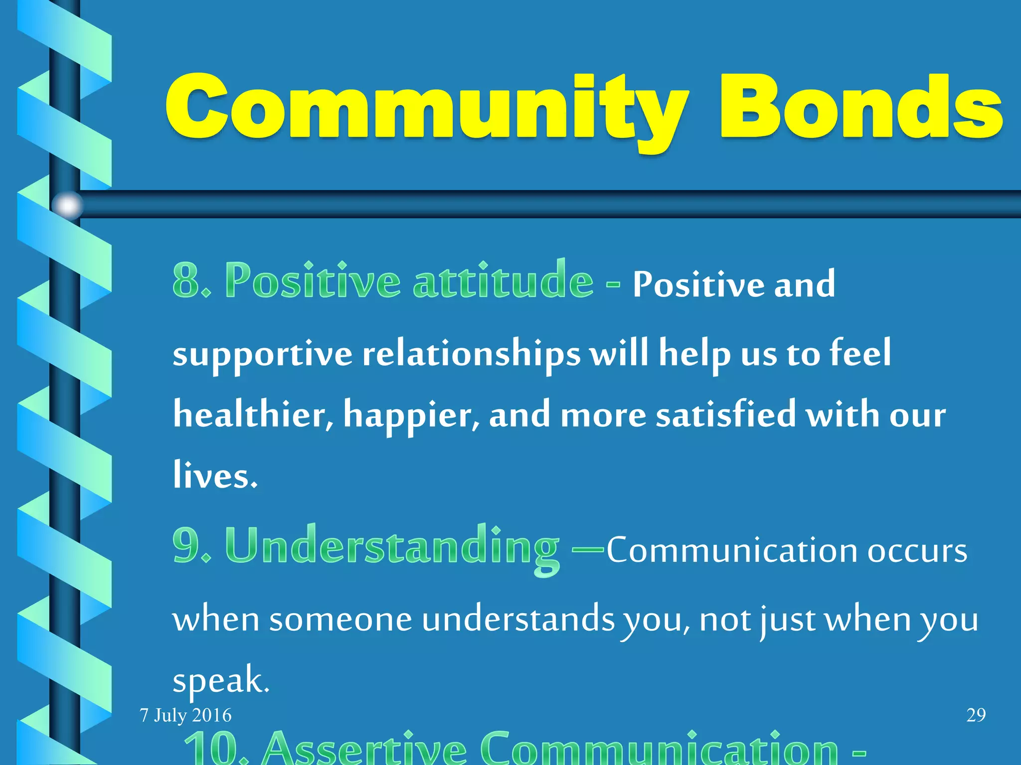 7 July 2016 29
Positive and
supportive relationshipswillhelp us to feel
healthier, happier, andmore satisfiedwith our
lives.
Communicationoccurs
when someone understandsyou, notjustwhen you
speak.
Community Bonds
 