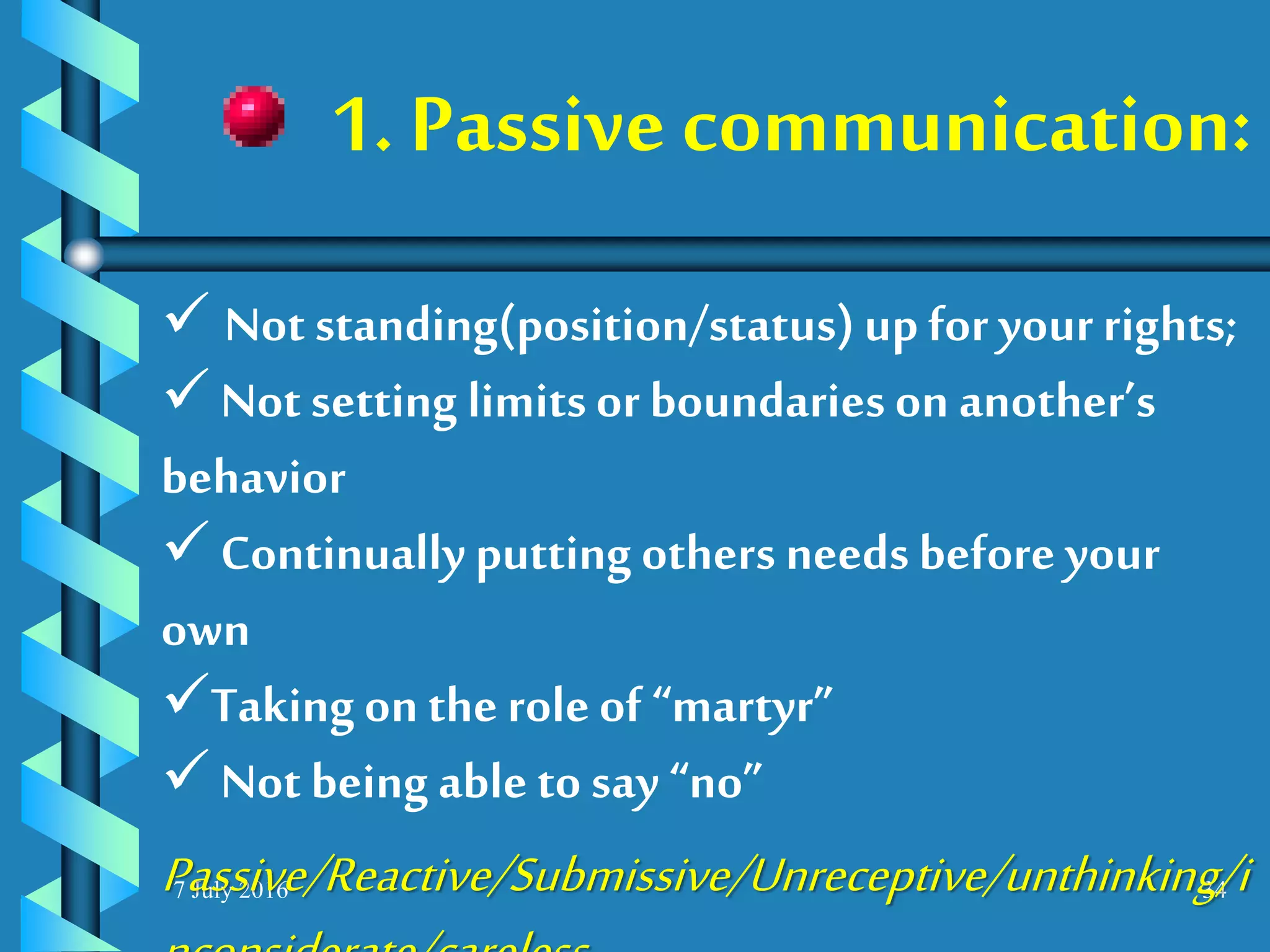 7 July 2016 34
 Not standing(position/status)up for your rights;
 Not setting limitsor boundaries on another’s
behavior
 Continually putting others needs before your
own
Takingon the roleof “martyr”
 Not being able to say “no”
Passive/Reactive/Submissive/Unreceptive/unthinking/i
1. Passive communication:
 