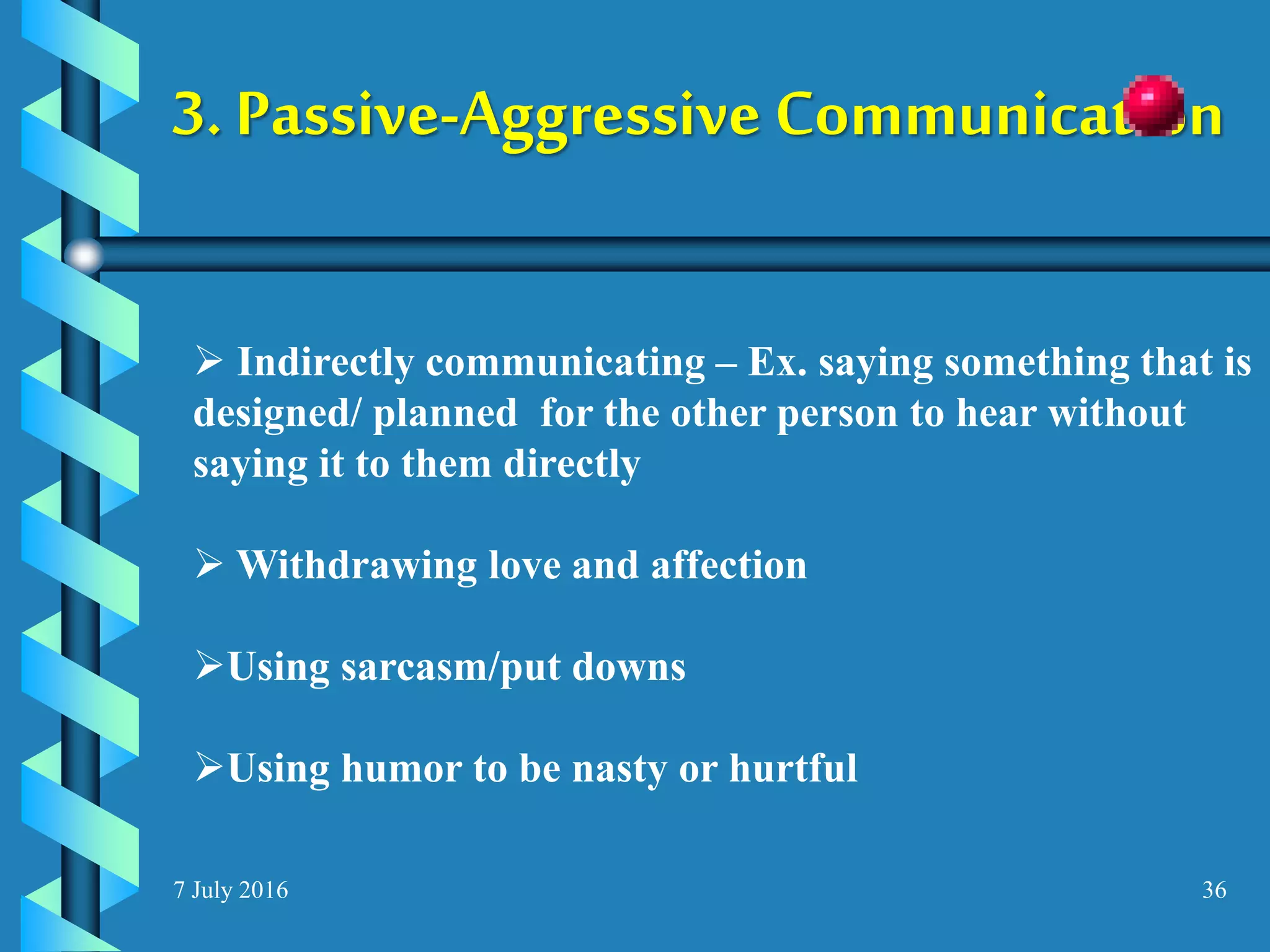 7 July 2016 36
3. Passive-Aggressive Communication
 Indirectly communicating – Ex. saying something that is
designed/ planned for the other person to hear without
saying it to them directly
 Withdrawing love and affection
Using sarcasm/put downs
Using humor to be nasty or hurtful
 